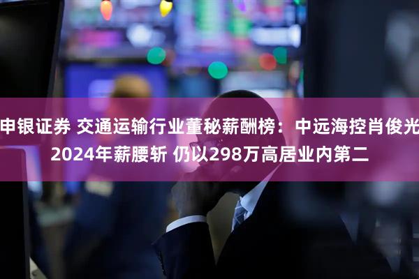 申银证券 交通运输行业董秘薪酬榜：中远海控肖俊光2024年薪腰斩 仍以298万高居业内第二