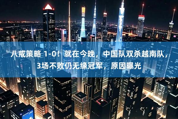 八戒策略 1-0！就在今晚，中国队双杀越南队，3场不败仍无缘冠军，原因曝光