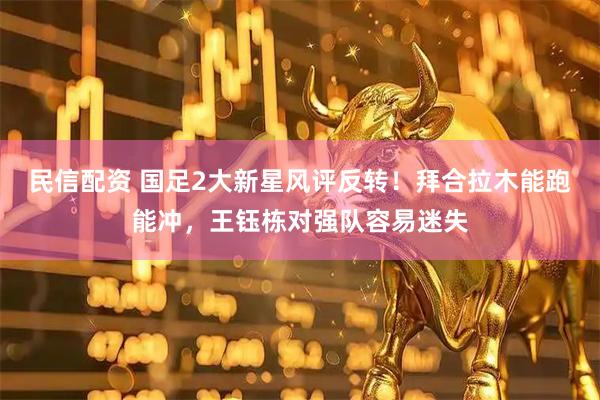 民信配资 国足2大新星风评反转！拜合拉木能跑能冲，王钰栋对强队容易迷失