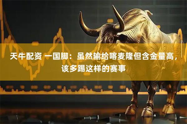 天牛配资 一国脚：虽然输给喀麦隆但含金量高，该多踢这样的赛事