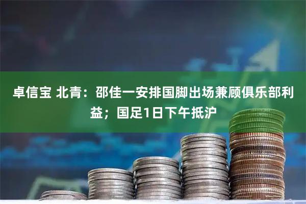 卓信宝 北青：邵佳一安排国脚出场兼顾俱乐部利益；国足1日下午抵沪