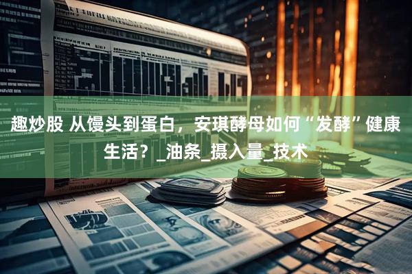 趣炒股 从馒头到蛋白，安琪酵母如何“发酵”健康生活？_油条_摄入量_技术