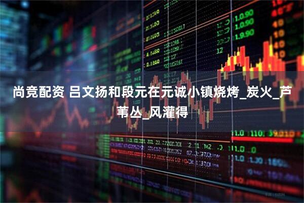 尚竞配资 吕文扬和段元在元诚小镇烧烤_炭火_芦苇丛_风灌得