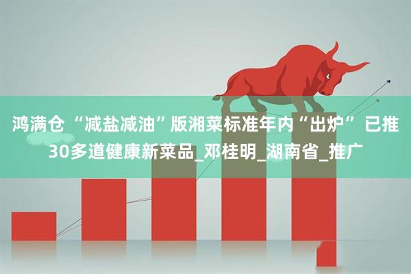 鸿满仓 “减盐减油”版湘菜标准年内“出炉” 已推30多道健康新菜品_邓桂明_湖南省_推广