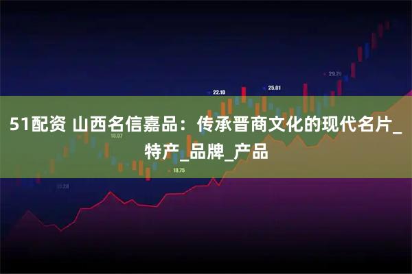 51配资 山西名信嘉品：传承晋商文化的现代名片_特产_品牌_产品