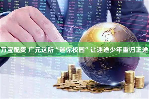 万宝配资 广元这所“迷你校园”让迷途少年重归正途