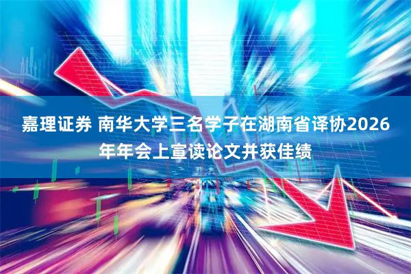 嘉理证券 南华大学三名学子在湖南省译协2026年年会上宣读论文并获佳绩