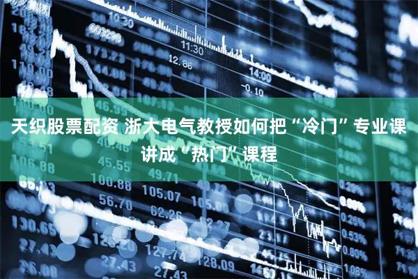 天织股票配资 浙大电气教授如何把“冷门”专业课讲成“热门”课程