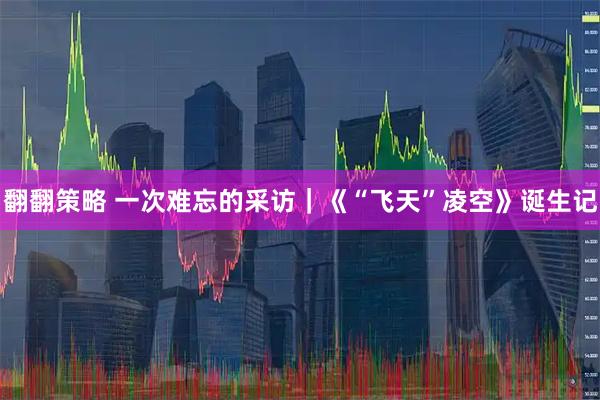翻翻策略 一次难忘的采访｜《“飞天”凌空》诞生记