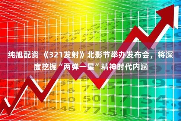 纯旭配资 《321发射》北影节举办发布会，将深度挖掘“两弹一星”精神时代内涵