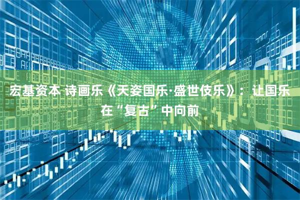 宏基资本 诗画乐《天姿国乐·盛世伎乐》：让国乐在“复古”中向前