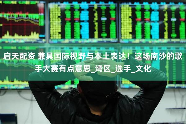 启天配资 兼具国际视野与本土表达！这场南沙的歌手大赛有点意思_湾区_选手_文化