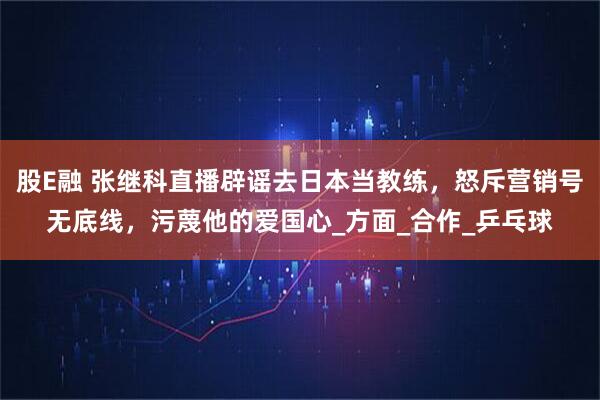股E融 张继科直播辟谣去日本当教练，怒斥营销号无底线，污蔑他的爱国心_方面_合作_乒乓球