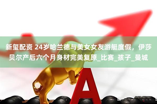新玺配资 24岁哈兰德与美女女友游艇度假，伊莎贝尔产后六个月身材完美复原_比赛_孩子_曼城