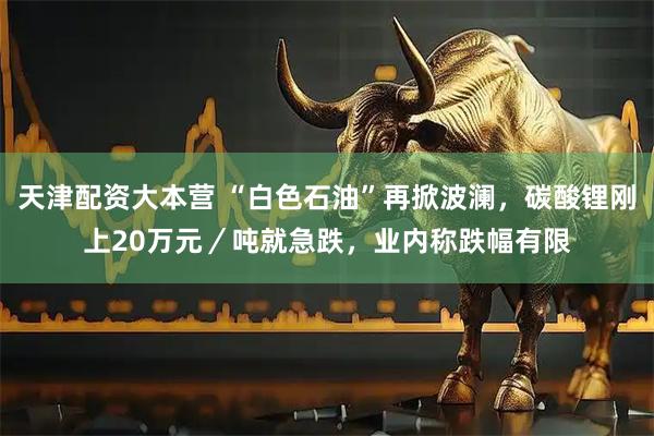 天津配资大本营 “白色石油”再掀波澜，碳酸锂刚上20万元／吨就急跌，业内称跌幅有限