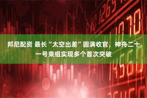 邦尼配资 最长“太空出差”圆满收官，神舟二十一号乘组实现多个首次突破