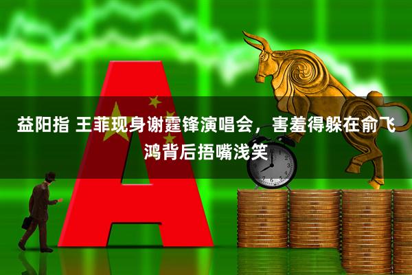 益阳指 王菲现身谢霆锋演唱会，害羞得躲在俞飞鸿背后捂嘴浅笑