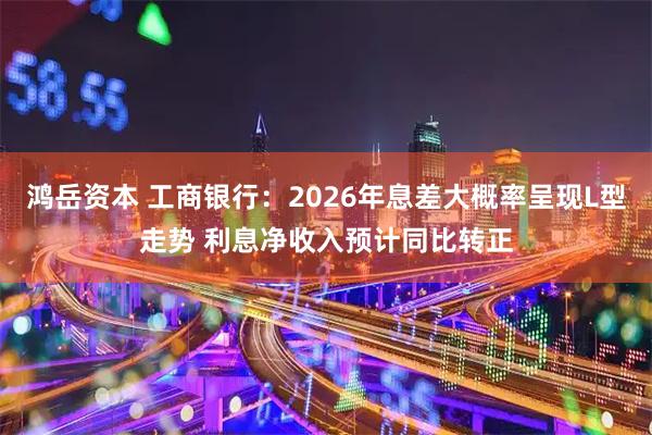 鸿岳资本 工商银行：2026年息差大概率呈现L型走势 利息净收入预计同比转正