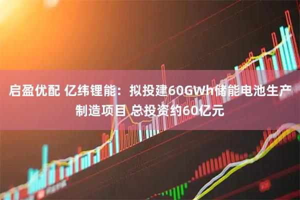 启盈优配 亿纬锂能：拟投建60GWh储能电池生产制造项目 总投资约60亿元