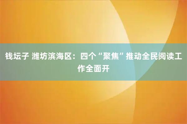 钱坛子 潍坊滨海区：四个“聚焦”推动全民阅读工作全面开