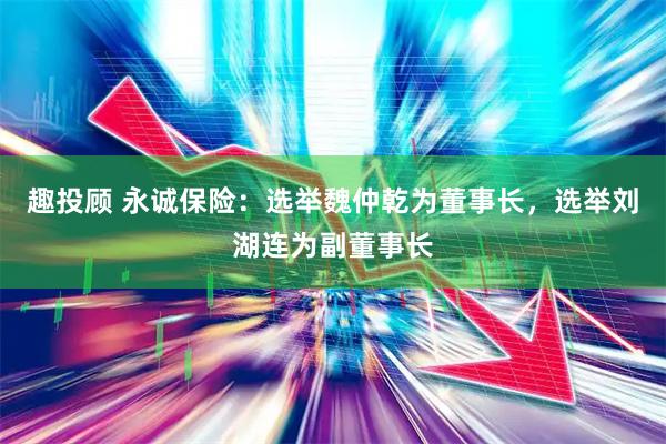 趣投顾 永诚保险：选举魏仲乾为董事长，选举刘湖连为副董事长