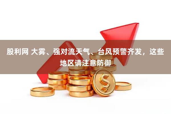 股利网 大雾、强对流天气、台风预警齐发，这些地区请注意防御
