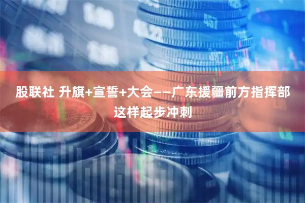 股联社 升旗+宣誓+大会——广东援疆前方指挥部这样起步冲刺