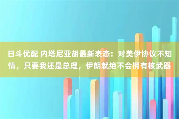 日斗优配 内塔尼亚胡最新表态：对美伊协议不知情，只要我还是总理，伊朗就绝不会拥有核武器