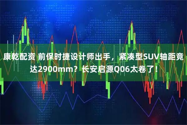 康乾配资 前保时捷设计师出手，紧凑型SUV轴距竟达2900mm？长安启源Q06太卷了！