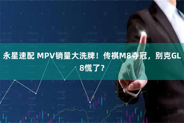 永星速配 MPV销量大洗牌！传祺M8夺冠，别克GL8慌了？