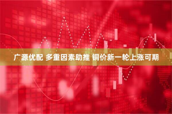 广源优配 多重因素助推 铜价新一轮上涨可期