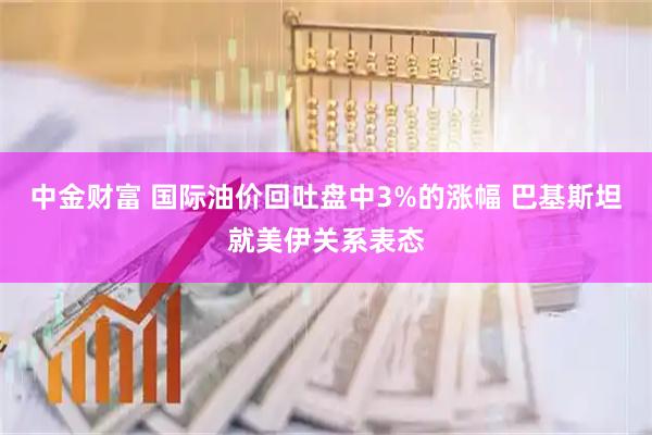 中金财富 国际油价回吐盘中3%的涨幅 巴基斯坦就美伊关系表态