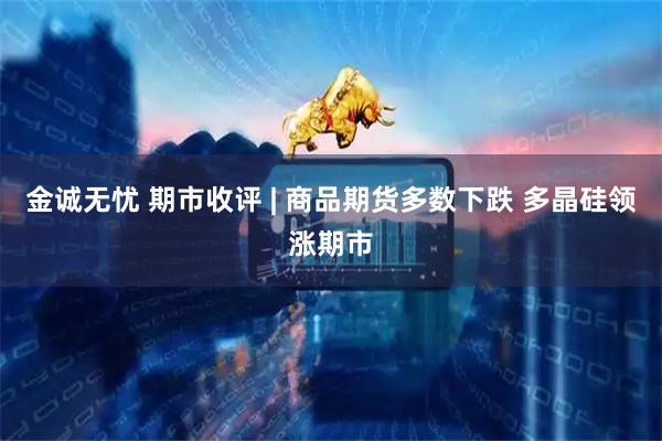 金诚无忧 期市收评 | 商品期货多数下跌 多晶硅领涨期市