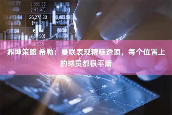 鼎坤策略 希勒：曼联表现糟糕透顶，每个位置上的球员都很平庸