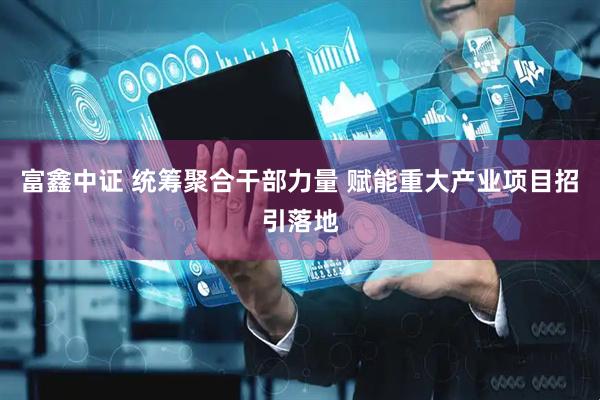 富鑫中证 统筹聚合干部力量 赋能重大产业项目招引落地