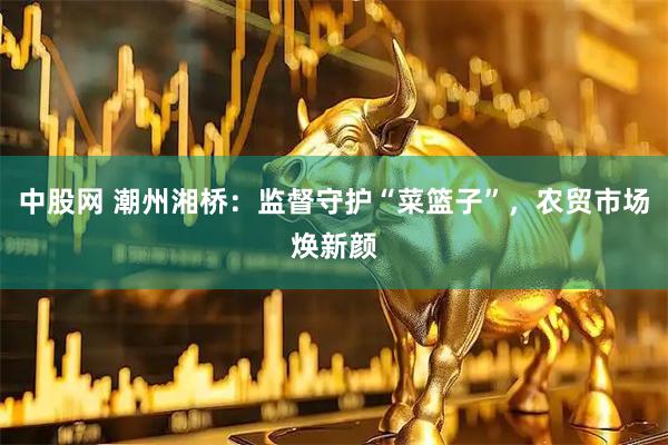 中股网 潮州湘桥：监督守护“菜篮子”，农贸市场焕新颜